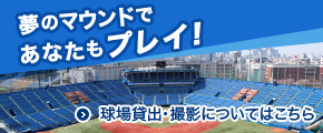夢のマウンドであなたもプレイ！ 球場貸出・撮影についてはこちら