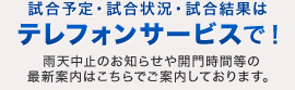 試合予定・試合状況・試合結果はテレフォンサービスで！雨天中止のお知らせや開門時間等の
最新案内はこちらでご案内しております。